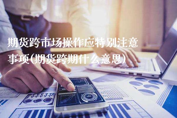 期货跨市场操作应特别注意事项(期货跨期什么意思)