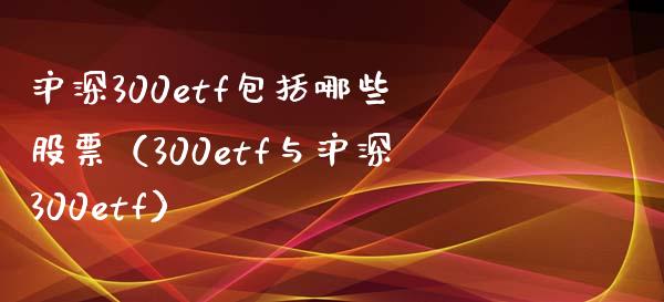 沪深300etf包括哪些股票（300etf与沪深300etf）