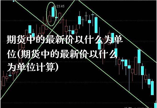 期货中的最新价以什么为单位(期货中的最新价以什么为单位计算)