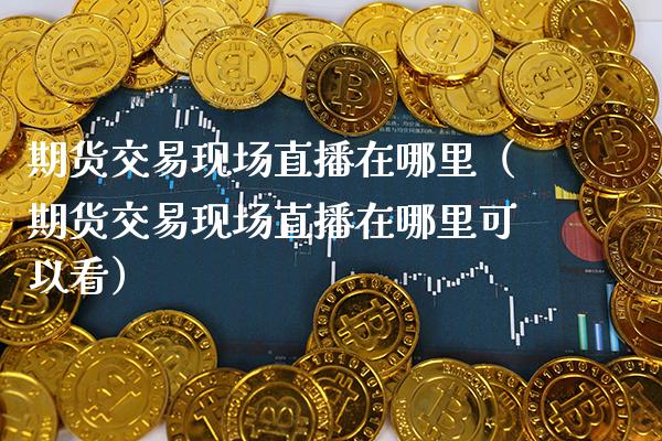 期货交易现场直播在哪里（期货交易现场直播在哪里可以看）_https://www.boyangwujin.com_期货直播间_第1张