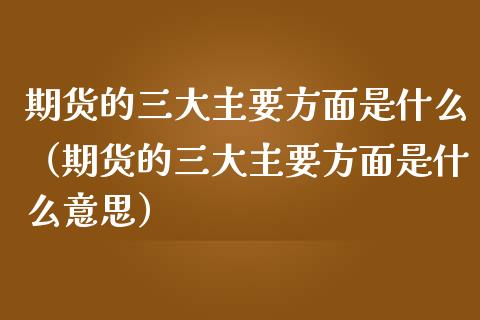 期货的三大主要方面是什么（期货的三大主要方面是什么意思）