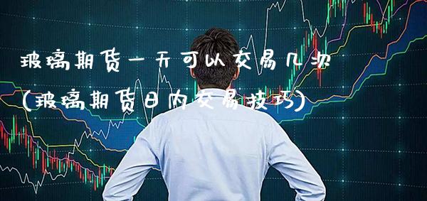 玻璃期货一天可以交易几次(玻璃期货日内交易技巧)_https://www.boyangwujin.com_期货直播间_第1张