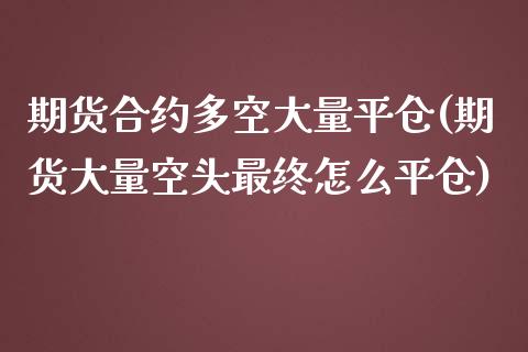 期货合约多空大量平仓(期货大量空头最终怎么平仓)