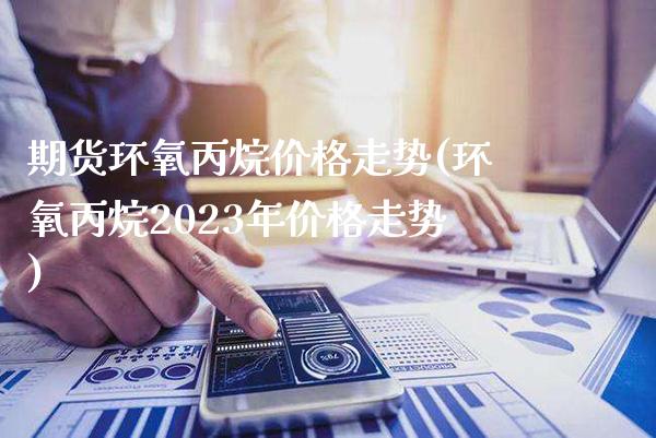 期货环氧丙烷价格走势(环氧丙烷2023年价格走势)