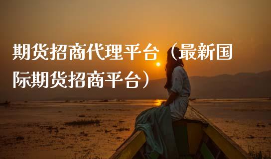 期货招商代理平台（最新国际期货招商平台）_https://www.boyangwujin.com_期货直播间_第1张