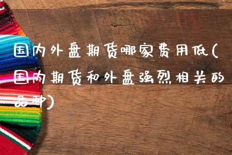 国内外盘期货哪家费用低(国内期货和外盘强烈相关的品种)_https://www.boyangwujin.com_黄金期货_第1张
