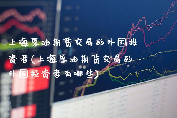 上海原油期货交易的外国投资者(上海原油期货交易的外国投资者有哪些)
