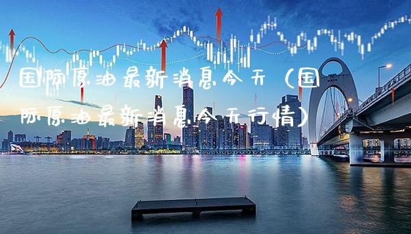 国际原油最新消息今天（国际原油最新消息今天行情）_https://www.boyangwujin.com_期货直播间_第1张