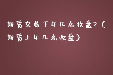 期货交易下午几点收盘?（期货上午几点收盘）_https://www.boyangwujin.com_纳指期货_第1张