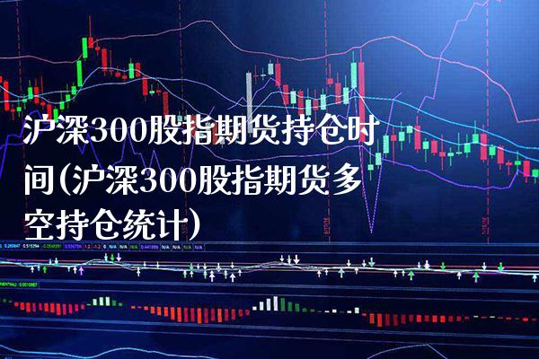 沪深300股指期货持仓时间(沪深300股指期货多空持仓统计)_https://www.boyangwujin.com_期货开户_第1张