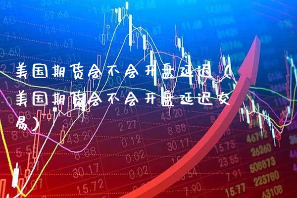 美国期货会不会开盘延迟（美国期货会不会开盘延迟交易）_https://www.boyangwujin.com_期货直播间_第1张