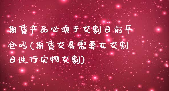 期货产品必须于交割日前平仓吗(期货交易需要在交割日进行实物交割)_https://www.boyangwujin.com_期货直播间_第1张
