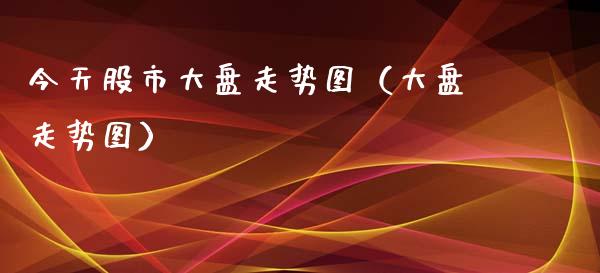今天股市大盘走势图（大盘走势图）_https://www.boyangwujin.com_期货直播间_第1张