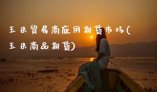 玉米贸易商应用期货市场(玉米商品期货)_https://www.boyangwujin.com_期货直播间_第1张