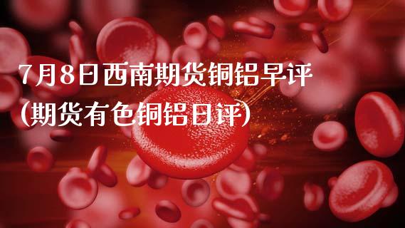 7月8日西南期货铜铝早评(期货有色铜铝日评)_https://www.boyangwujin.com_期货直播间_第1张