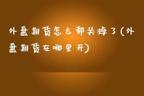 外盘期货怎么都关掉了(外盘期货在哪里开)