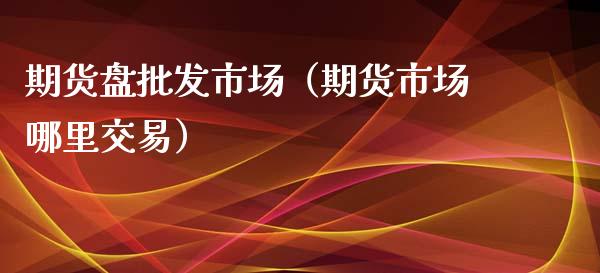 期货盘批发市场（期货市场哪里交易）