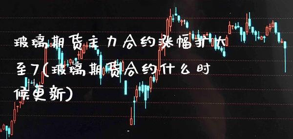 玻璃期货主力合约涨幅扩大至7(玻璃期货合约什么时候更新)