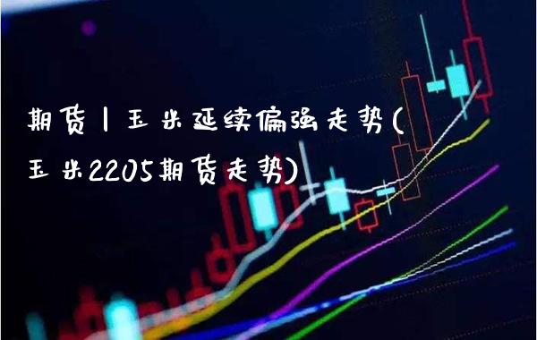 期货丨玉米延续偏强走势(玉米2205期货走势)_https://www.boyangwujin.com_期货直播间_第1张