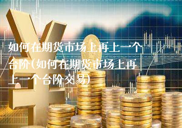 如何在期货市场上再上一个台阶(如何在期货市场上再上一个台阶交易)