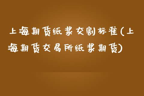 上海期货纸浆交割标准(上海期货交易所纸浆期货)