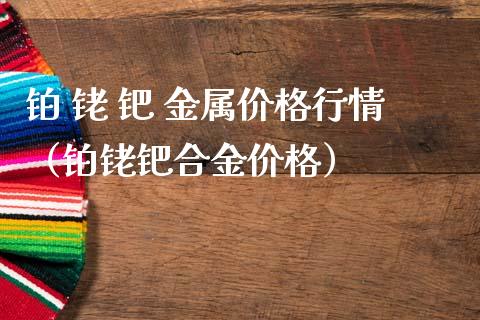 铂 铑 钯 金属价格行情（铂铑钯合金价格）