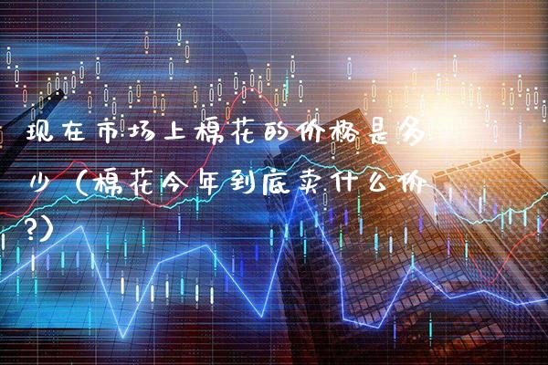 现在市场上棉花的价格是多少（棉花今年到底卖什么价?）