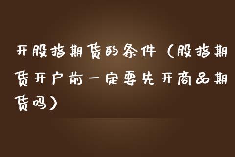 开股指期货的条件（股指期货开户前一定要先开商品期货吗）_https://www.boyangwujin.com_期货直播间_第1张