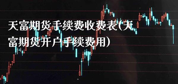 天富期货手续费收费表(天富期货开户手续费用)