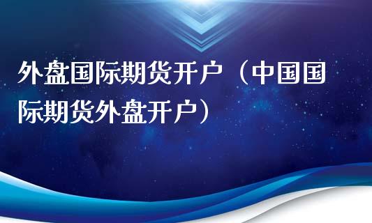 外盘国际期货开户（中国国际期货外盘开户）