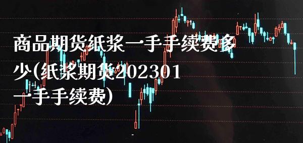商品期货纸浆一手手续费多少(纸浆期货202301一手手续费)