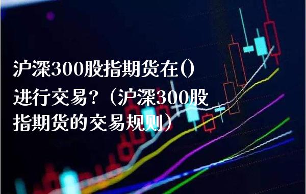 沪深300股指期货在()进行交易?（沪深300股指期货的交易规则）