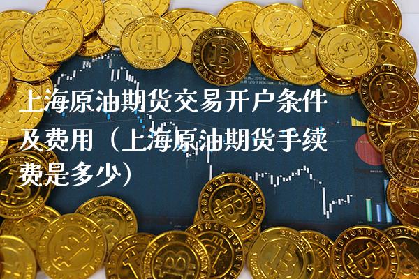 上海原油期货交易开户条件及费用（上海原油期货手续费是多少）
