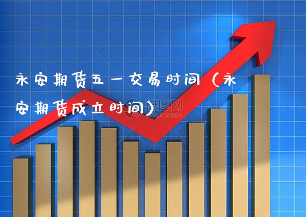 永安期货五一交易时间（永安期货成立时间）