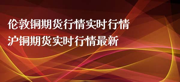 伦敦铜期货行情实时行情 沪铜期货实时行情最新_https://www.boyangwujin.com_期货直播间_第1张