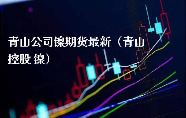 青山公司镍期货最新（青山控股 镍）