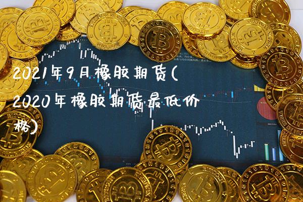 2021年9月橡胶期货(2020年橡胶期货最低价格)_https://www.boyangwujin.com_期货直播间_第1张