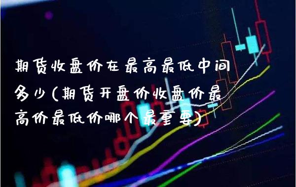 期货收盘价在最高最低中间多少(期货开盘价收盘价最高价最低价哪个最重要)_https://www.boyangwujin.com_期货直播间_第1张