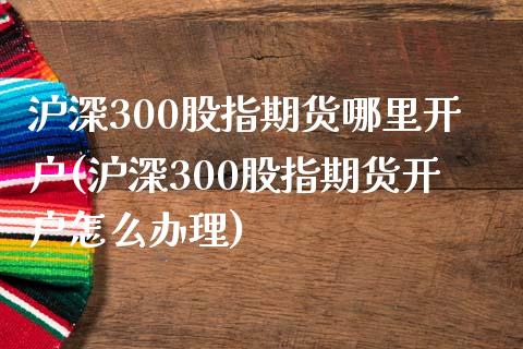 沪深300股指期货哪里开户(沪深300股指期货开户怎么办理)