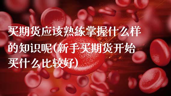 买期货应该熟练掌握什么样的知识呢(新手买期货开始买什么比较好)_https://www.boyangwujin.com_期货直播间_第1张