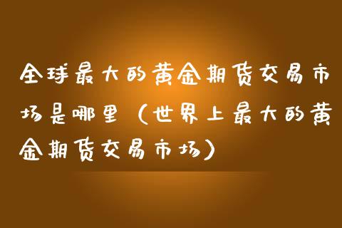 全球最大的黄金期货交易市场是哪里（世界上最大的黄金期货交易市场）_https://www.boyangwujin.com_期货直播间_第1张