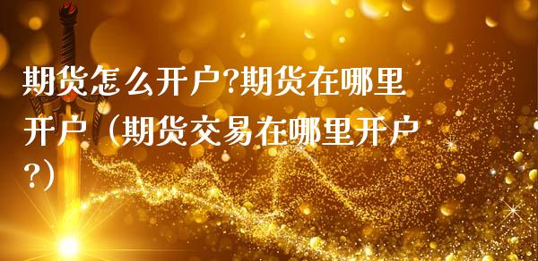 期货怎么开户?期货在哪里开户（期货交易在哪里开户?）