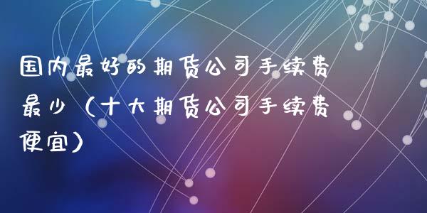 国内最好的期货公司手续费最少（十大期货公司手续费便宜）