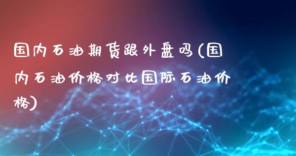 国内石油期货跟外盘吗(国内石油价格对比国际石油价格)_https://www.boyangwujin.com_原油期货_第1张