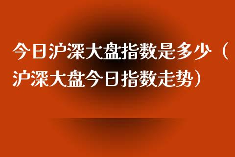 今日沪深大盘指数是多少（沪深大盘今日指数走势）