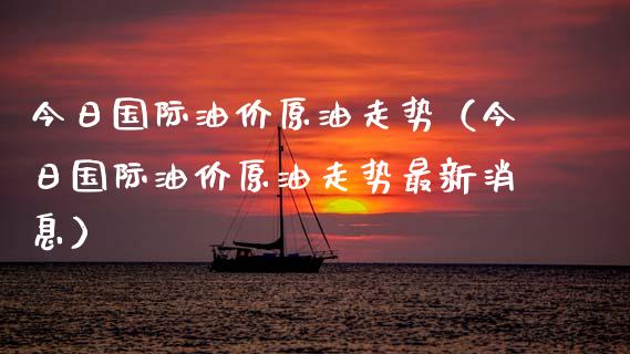 今日国际油价原油走势（今日国际油价原油走势最新消息）_https://www.boyangwujin.com_期货直播间_第1张