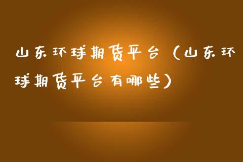山东环球期货平台（山东环球期货平台有哪些）_https://www.boyangwujin.com_道指期货_第1张