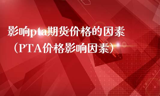 影响pta期货价格的因素（PTA价格影响因素）_https://www.boyangwujin.com_期货直播间_第1张