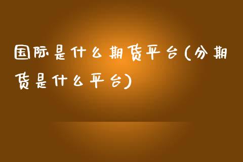 国际是什么期货平台(分期货是什么平台)_https://www.boyangwujin.com_内盘期货_第1张