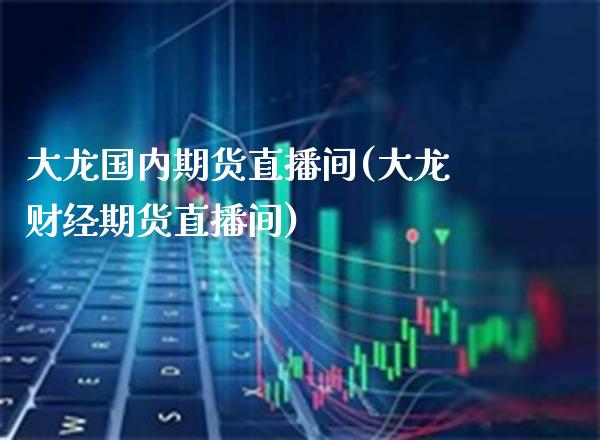 大龙国内期货直播间(大龙财经期货直播间)